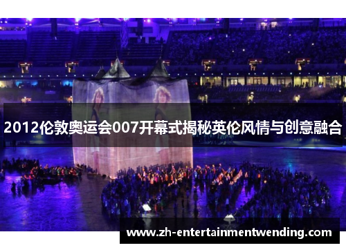 2012伦敦奥运会007开幕式揭秘英伦风情与创意融合